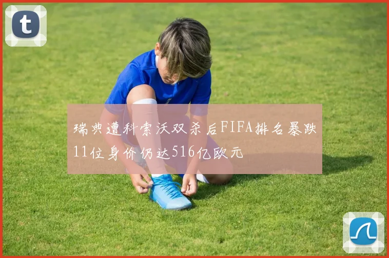 瑞典遭科索沃双杀后FIFA排名暴跌11位身价仍达516亿欧元