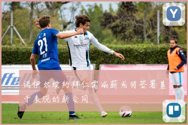 诺伊尔续约拜仁需减薪或将签署基于表现的新合同