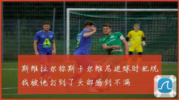 斯维拉尔称斯卡尔维尼进球时犯规我被他打到了头部感到不满