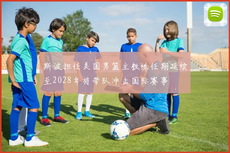 斯波担任美国男篮主教练任期延续至2028年将带队冲击国际赛事