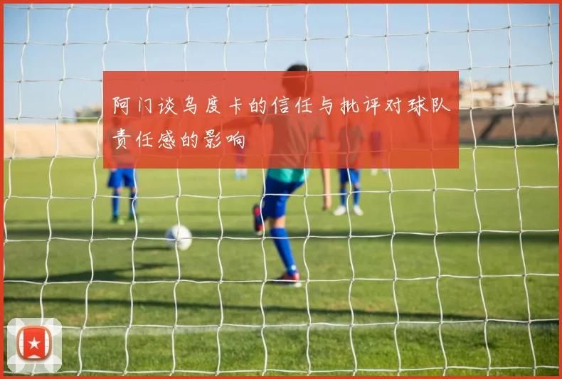 阿门谈乌度卡的信任与批评对球队责任感的影响
