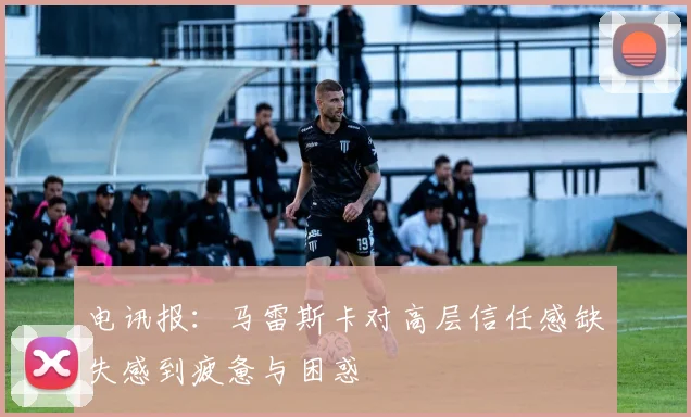 电讯报：马雷斯卡对高层信任感缺失感到疲惫与困惑