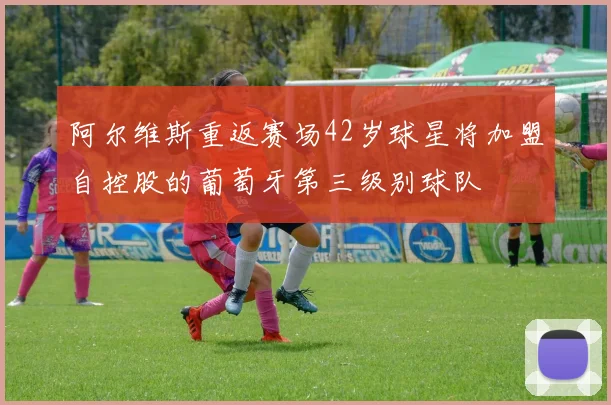 阿尔维斯重返赛场42岁球星将加盟自控股的葡萄牙第三级别球队