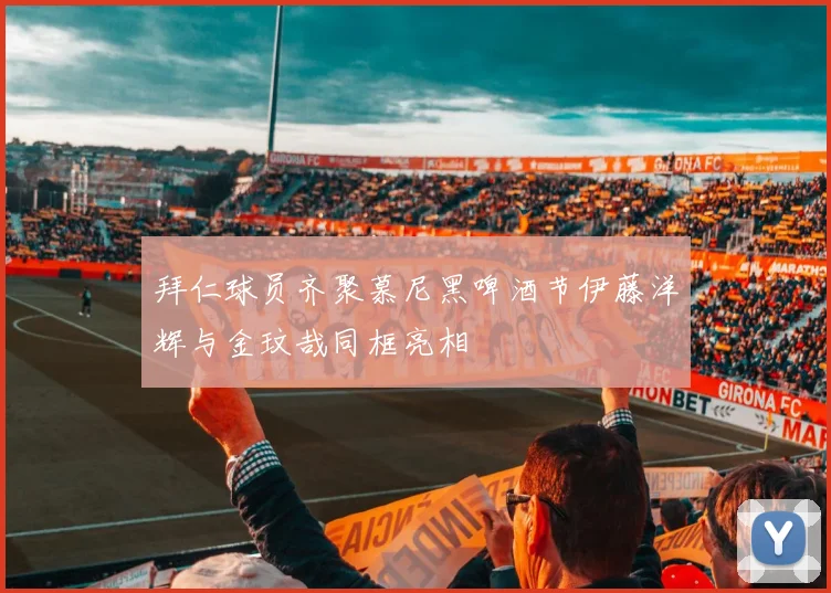 拜仁球员齐聚慕尼黑啤酒节伊藤洋辉与金玟哉同框亮相