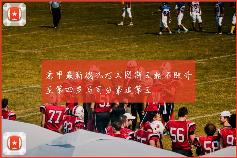 意甲最新战况尤文图斯五轮不败升至第四罗马同分紧追第五