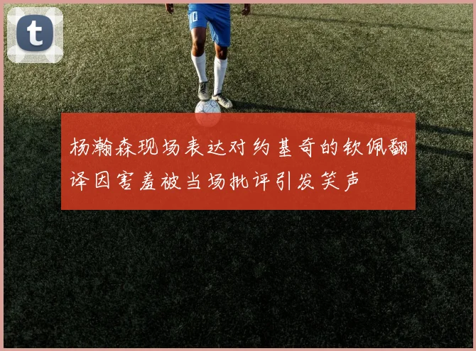 杨瀚森现场表达对约基奇的钦佩翻译因害羞被当场批评引发笑声