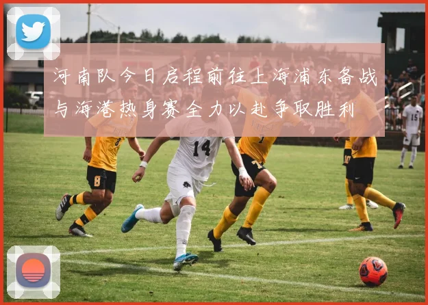 河南队今日启程前往上海浦东备战与海港热身赛全力以赴争取胜利