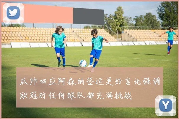 瓜帅回应阿森纳签运更好言论强调欧冠对任何球队都充满挑战